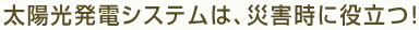 太陽光発電システムは、災害時に役立つ！！